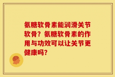 氨糖软骨素能润滑关节软骨？氨糖软骨素的作用与功效可以让关节更健康吗？