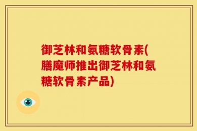 御芝林和氨糖软骨素(膳魔师推出御芝林和氨糖软骨素产品)
