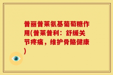 普丽普莱氨基葡萄糖作用(普莱普利：舒缓关节疼痛，维护骨骼健康)