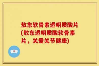 敖东软骨素透明质酸片(敖东透明质酸软骨素片，关爱关节健康)