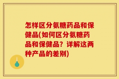 怎样区分氨糖药品和保健品(如何区分氨糖药品和保健品？详解这两种产品的差别)