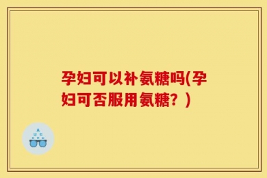 孕妇可以补氨糖吗(孕妇可否服用氨糖？)
