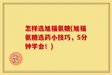 怎样选旭福氨糖(旭福氨糖选药小技巧，5分钟学会！)
