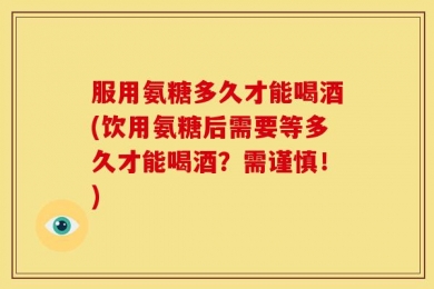服用氨糖多久才能喝酒(饮用氨糖后需要等多久才能喝酒？需谨慎！)