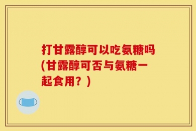 打甘露醇可以吃氨糖吗(甘露醇可否与氨糖一起食用？)