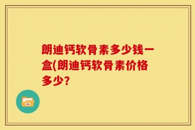 朗迪钙软骨素多少钱一盒(朗迪钙软骨素价格多少？