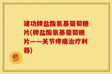 建功牌盐酸氨基葡萄糖片(牌盐酸氨基葡萄糖片——关节疼痛治疗利器)