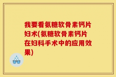 我要看氨糖软骨素钙片妇术(氨糖软骨素钙片在妇科手术中的应用效果)