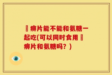 尪痹片能不能和氨糖一起吃(可以同时食用尪痹片和氨糖吗？)