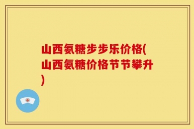 山西氨糖步步乐价格(山西氨糖价格节节攀升)