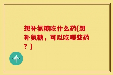 想补氨糖吃什么药(想补氨糖，可以吃哪些药？)
