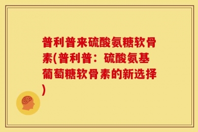 普利普来硫酸氨糖软骨素(普利普：硫酸氨基葡萄糖软骨素的新选择)