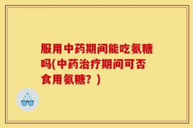 服用中药期间能吃氨糖吗(中药治疗期间可否食用氨糖？)
