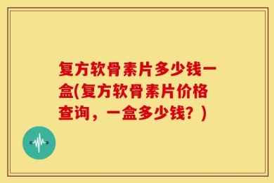 复方软骨素片多少钱一盒(复方软骨素片价格查询，一盒多少钱？)