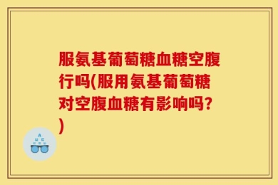 服氨基葡萄糖血糖空腹行吗(服用氨基葡萄糖对空腹血糖有影响吗？)
