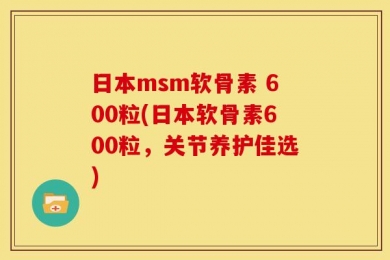 日本msm软骨素 600粒(日本软骨素600粒，关节养护佳选)