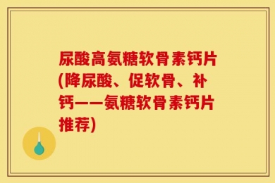 尿酸高氨糖软骨素钙片(降尿酸、促软骨、补钙——氨糖软骨素钙片推荐)