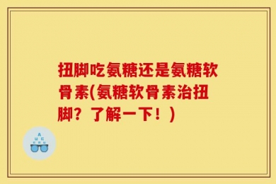 扭脚吃氨糖还是氨糖软骨素(氨糖软骨素治扭脚？了解一下！)