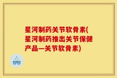 星河制药关节软骨素(星河制药推出关节保健产品—关节软骨素)