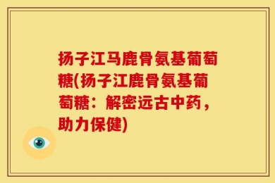 扬子江马鹿骨氨基葡萄糖(扬子江鹿骨氨基葡萄糖：解密远古中药，助力保健)