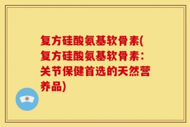 复方硅酸氨基软骨素(复方硅酸氨基软骨素：关节保健首选的天然营养品)