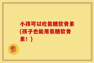 小孩可以吃氨糖软骨素(孩子也能用氨糖软骨素！)
