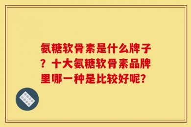 氨糖软骨素是什么牌子？十大氨糖软骨素品牌里哪一种是比较好呢？