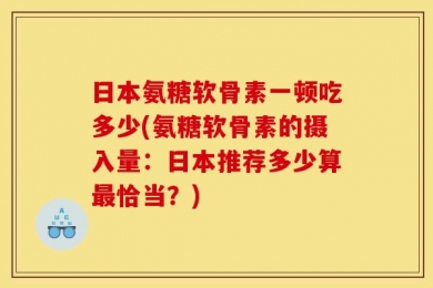日本氨糖软骨素一顿吃多少(氨糖软骨素的摄入量：日本推荐多少算最恰当？)