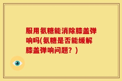 服用氨糖能消除膝盖弹响吗(氨糖是否能缓解膝盖弹响问题？)