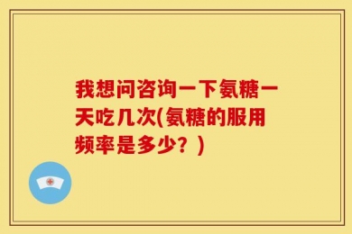 我想问咨询一下氨糖一天吃几次(氨糖的服用频率是多少？)