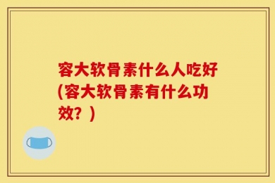 容大软骨素什么人吃好(容大软骨素有什么功效？)