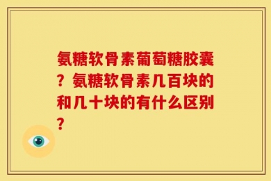 氨糖软骨素葡萄糖胶囊？氨糖软骨素几百块的和几十块的有什么区别？