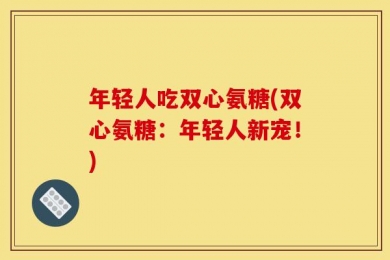 年轻人吃双心氨糖(双心氨糖：年轻人新宠！)