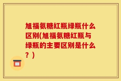 旭福氨糖红瓶绿瓶什么区别(旭福氨糖红瓶与绿瓶的主要区别是什么？)