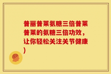 普丽普莱氨糖三倍普莱普莱的氨糖三倍功效，让你轻松关注关节健康)