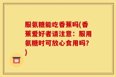 服氨糖能吃香蕉吗(香蕉爱好者请注意：服用氨糖时可放心食用吗？)