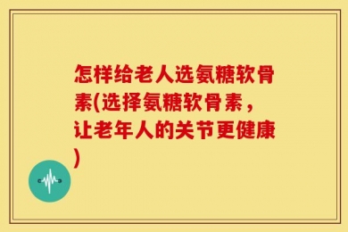 怎样给老人选氨糖软骨素(选择氨糖软骨素，让老年人的关节更健康)