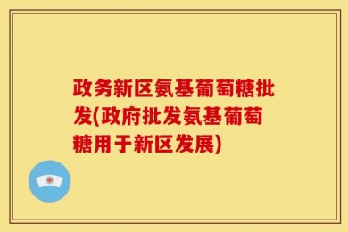 政务新区氨基葡萄糖批发(政府批发氨基葡萄糖用于新区发展)