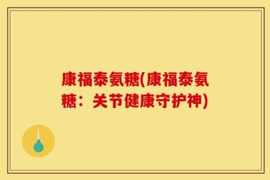 康福泰氨糖(康福泰氨糖：关节健康守护神)