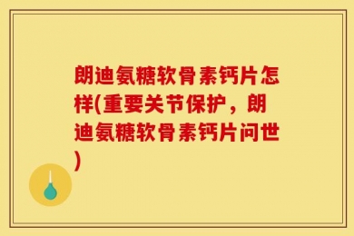 朗迪氨糖软骨素钙片怎样(重要关节保护，朗迪氨糖软骨素钙片问世)