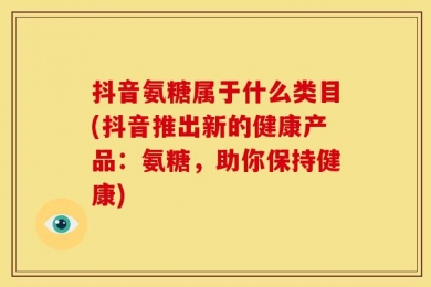 抖音氨糖属于什么类目(抖音推出新的健康产品：氨糖，助你保持健康)