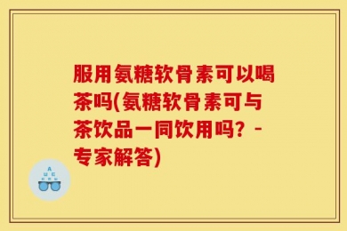 服用氨糖软骨素可以喝茶吗(氨糖软骨素可与茶饮品一同饮用吗？-专家解答)
