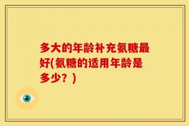 多大的年龄补充氨糖最好(氨糖的适用年龄是多少？)