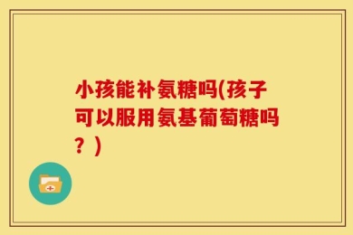 小孩能补氨糖吗(孩子可以服用氨基葡萄糖吗？)
