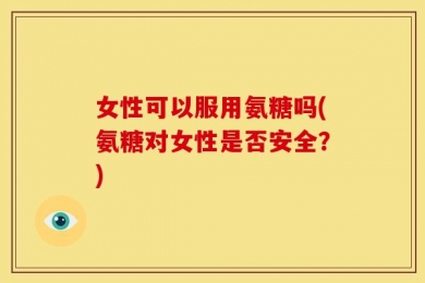 女性可以服用氨糖吗(氨糖对女性是否安全？)