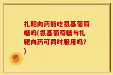 扎靶向药能吃氨基葡萄糖吗(氨基葡萄糖与扎靶向药可同时服用吗？)