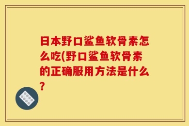 日本野口鲨鱼软骨素怎么吃(野口鲨鱼软骨素的正确服用方法是什么？