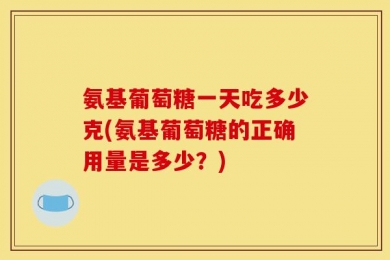 氨基葡萄糖一天吃多少克(氨基葡萄糖的正确用量是多少？)