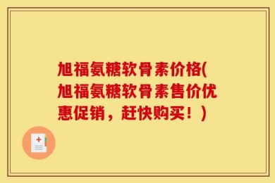 旭福氨糖软骨素价格(旭福氨糖软骨素售价优惠促销，赶快购买！)
