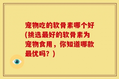 宠物吃的软骨素哪个好(挑选最好的软骨素为宠物食用，你知道哪款最优吗？)